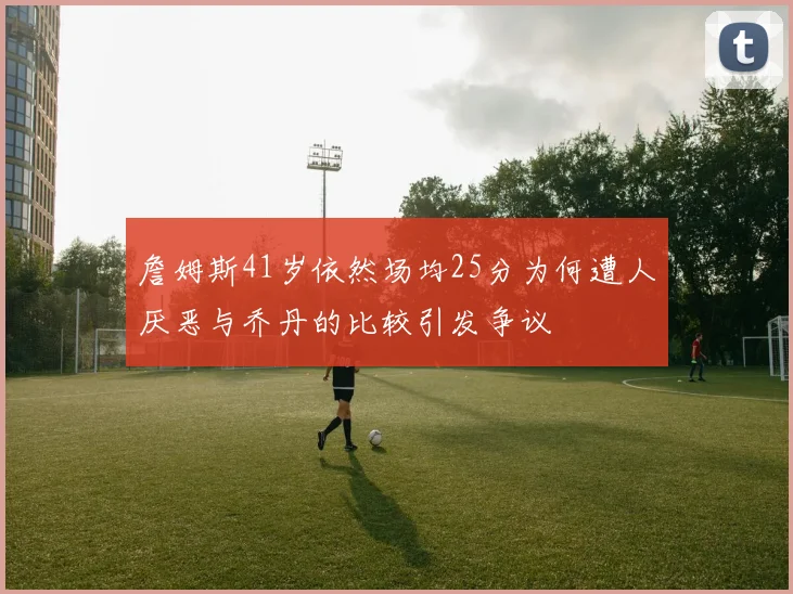 詹姆斯41岁依然场均25分为何遭人厌恶与乔丹的比较引发争议